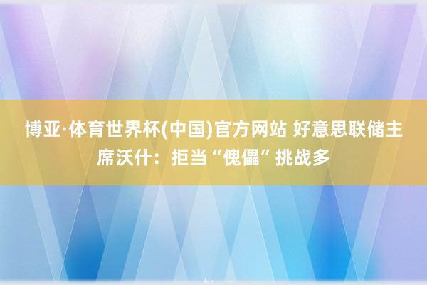 博亚·体育世界杯(中国)官方网站 好意思联储主席沃什：拒当“傀儡”挑战多