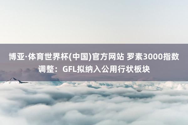 博亚·体育世界杯(中国)官方网站 罗素3000指数调整：GFL拟纳入公用行状板块