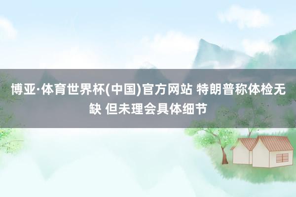 博亚·体育世界杯(中国)官方网站 特朗普称体检无缺 但未理会具体细节