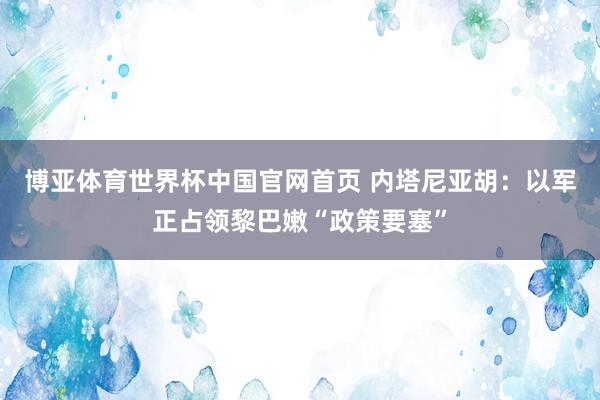 博亚体育世界杯中国官网首页 内塔尼亚胡：以军正占领黎巴嫩“政策要塞”