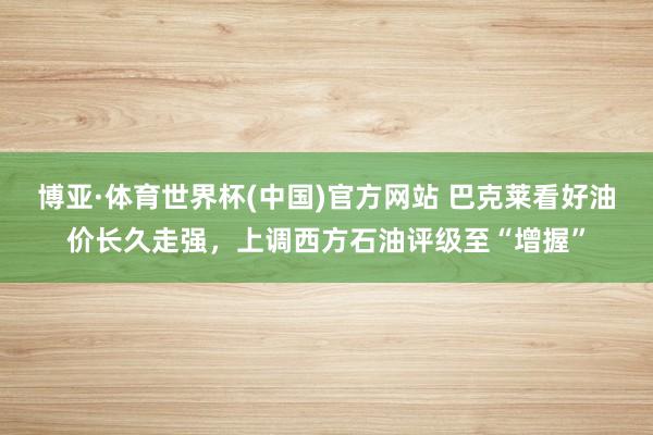 博亚·体育世界杯(中国)官方网站 巴克莱看好油价长久走强，上调西方石油评级至“增握”