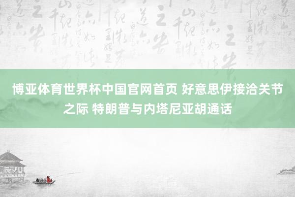 博亚体育世界杯中国官网首页 好意思伊接洽关节之际 特朗普与内塔尼亚胡通话