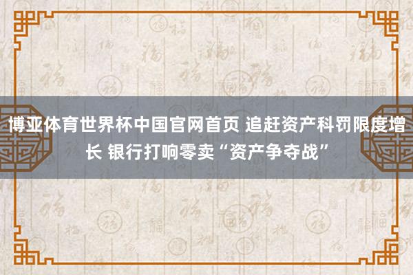 博亚体育世界杯中国官网首页 追赶资产科罚限度增长 银行打响零卖“资产争夺战”