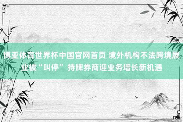 博亚体育世界杯中国官网首页 境外机构不法跨境展业被“叫停” 持牌券商迎业务增长新机遇