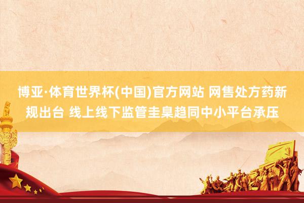 博亚·体育世界杯(中国)官方网站 网售处方药新规出台 线上线下监管圭臬趋同中小平台承压