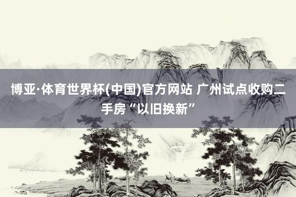 博亚·体育世界杯(中国)官方网站 广州试点收购二手房“以旧换新”