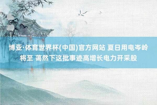 博亚·体育世界杯(中国)官方网站 夏日用电岑岭将至 蔼然下这批事迹高增长电力开采股