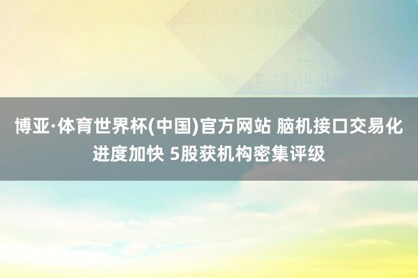 博亚·体育世界杯(中国)官方网站 脑机接口交易化进度加快 5股获机构密集评级