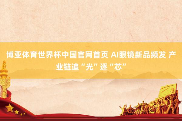 博亚体育世界杯中国官网首页 AI眼镜新品频发 产业链追“光”逐“芯”