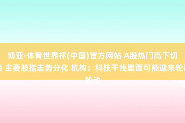 博亚·体育世界杯(中国)官方网站 A股热门高下切换 主要股指走势分化 机构：科技干线里面可能迎来轮动