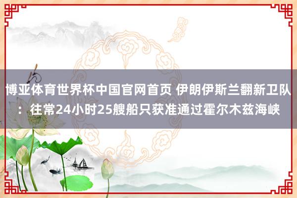 博亚体育世界杯中国官网首页 伊朗伊斯兰翻新卫队：往常24小时25艘船只获准通过霍尔木兹海峡