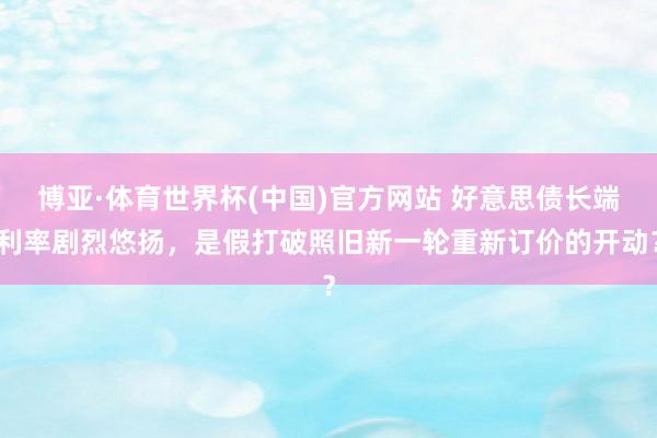 博亚·体育世界杯(中国)官方网站 好意思债长端利率剧烈悠扬，是假打破照旧新一轮重新订价的开动？