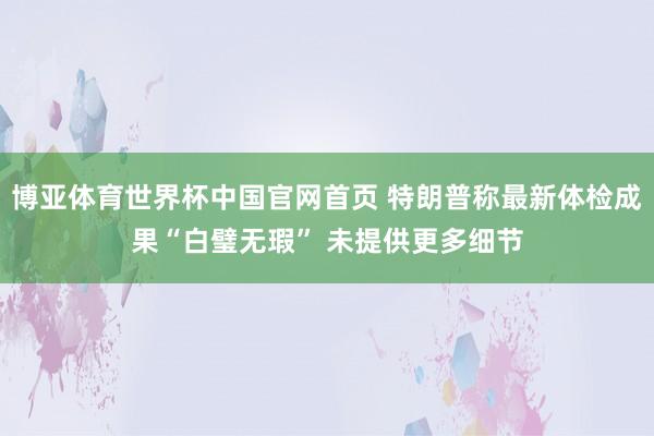 博亚体育世界杯中国官网首页 特朗普称最新体检成果“白璧无瑕” 未提供更多细节