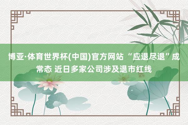 博亚·体育世界杯(中国)官方网站 “应退尽退”成常态 近日多家公司涉及退市红线