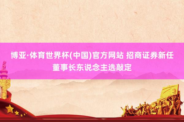 博亚·体育世界杯(中国)官方网站 招商证券新任董事长东说念主选敲定