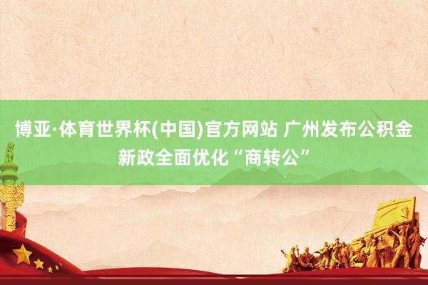 博亚·体育世界杯(中国)官方网站 广州发布公积金新政全面优化“商转公”