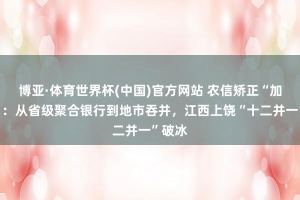 博亚·体育世界杯(中国)官方网站 农信矫正“加快度”：从省级聚合银行到地市吞并，江西上饶“十二并一”破冰