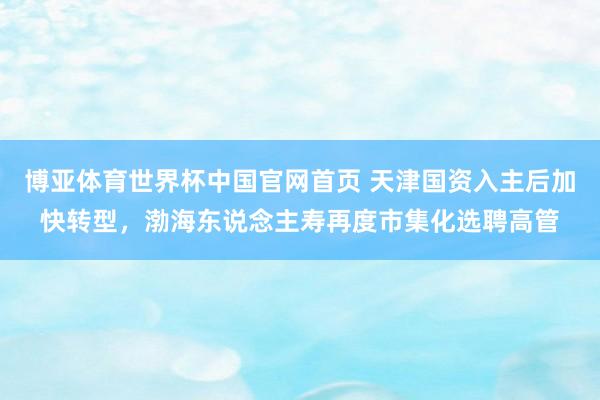 博亚体育世界杯中国官网首页 天津国资入主后加快转型，渤海东说念主寿再度市集化选聘高管