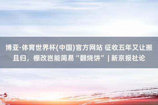 博亚·体育世界杯(中国)官方网站 征收五年又让搬且归，棚改岂能简易“翻烧饼” | 新京报社论