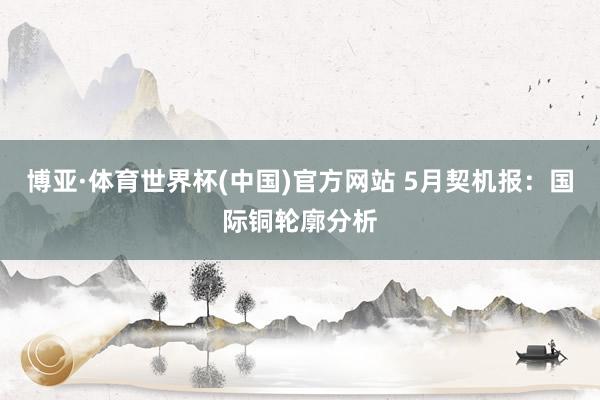 博亚·体育世界杯(中国)官方网站 5月契机报：国际铜轮廓分析