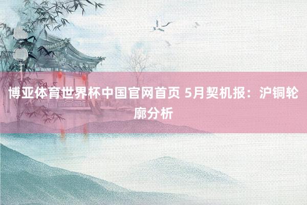 博亚体育世界杯中国官网首页 5月契机报：沪铜轮廓分析