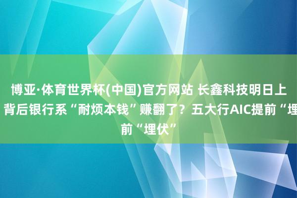 博亚·体育世界杯(中国)官方网站 长鑫科技明日上会，背后银行系“耐烦本钱”赚翻了？五大行AIC提前“埋伏”