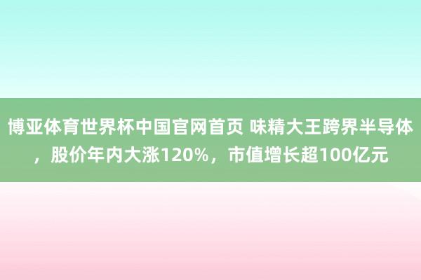 博亚体育世界杯中国官网首页 味精大王跨界半导体，股价年内大涨120%，市值增长超100亿元