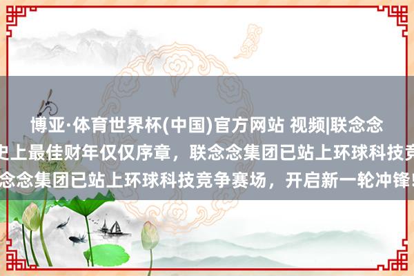 博亚·体育世界杯(中国)官方网站 视频|联念念发布视频《我的主场》，史上最佳财年仅仅序章，联念念集团已站上环球科技竞争赛场，开启新一轮冲锋!