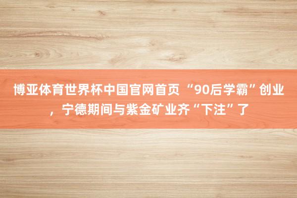 博亚体育世界杯中国官网首页 “90后学霸”创业，宁德期间与紫金矿业齐“下注”了