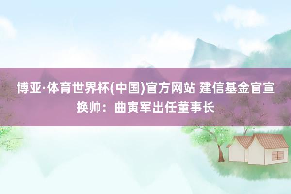 博亚·体育世界杯(中国)官方网站 建信基金官宣换帅：曲寅军出任董事长
