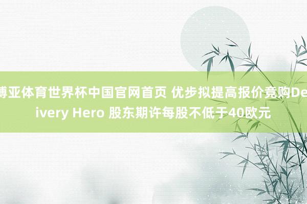 博亚体育世界杯中国官网首页 优步拟提高报价竞购Delivery Hero 股东期许每股不低于40欧元