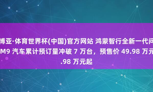 博亚·体育世界杯(中国)官方网站 鸿蒙智行全新一代问界 M9 汽车累计预订量冲破 7 万台，预售价 49.98 万元起