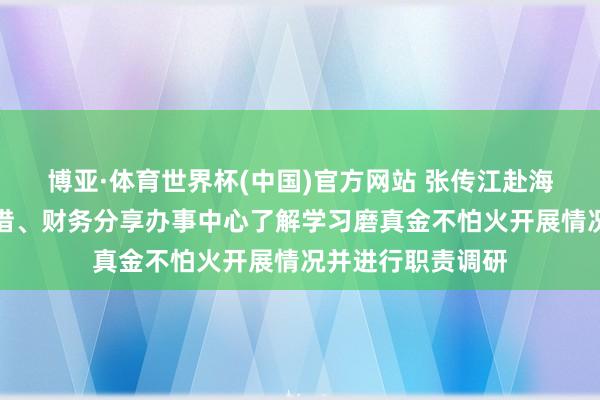 博亚·体育世界杯(中国)官方网站 张传江赴海油财务、海油租借、财务分享办事中心了解学习磨真金不怕火开展情况并进行职责调研