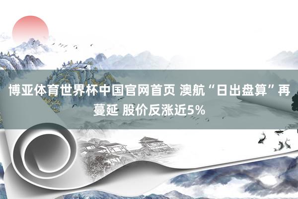 博亚体育世界杯中国官网首页 澳航“日出盘算”再蔓延 股价反涨近5%