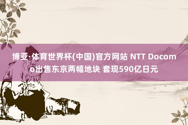 博亚·体育世界杯(中国)官方网站 NTT Docomo出售东京两幅地块 套现590亿日元