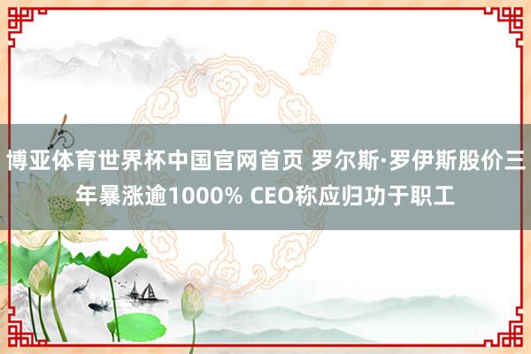 博亚体育世界杯中国官网首页 罗尔斯·罗伊斯股价三年暴涨逾1000% CEO称应归功于职工