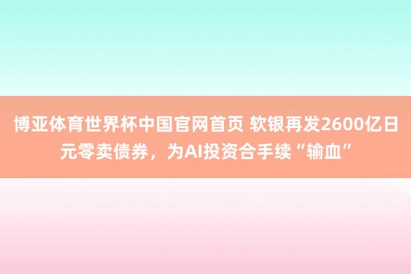 博亚体育世界杯中国官网首页 软银再发2600亿日元零卖债券，为AI投资合手续“输血”