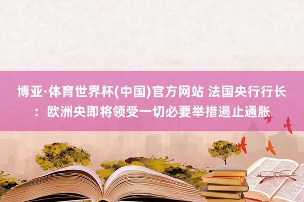 博亚·体育世界杯(中国)官方网站 法国央行行长：欧洲央即将领受一切必要举措遏止通胀