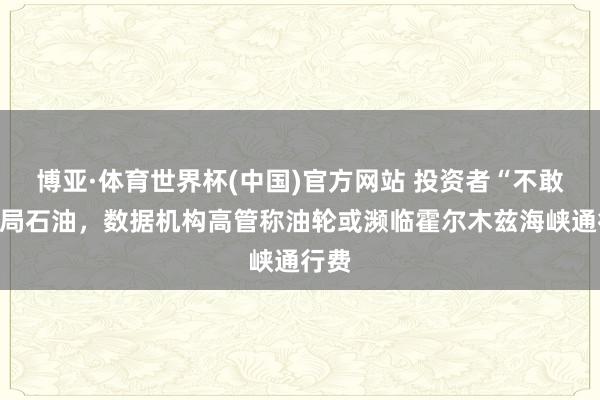 博亚·体育世界杯(中国)官方网站 投资者“不敢”布局石油，数据机构高管称油轮或濒临霍尔木兹海峡通行费