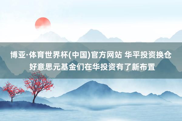 博亚·体育世界杯(中国)官方网站 华平投资换仓 好意思元基金们在华投资有了新布置