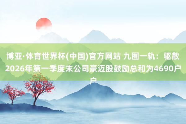 博亚·体育世界杯(中国)官方网站 九囿一轨：驱散2026年第一季度末公司豪迈股鼓励总和为4690户