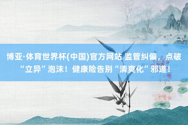 博亚·体育世界杯(中国)官方网站 监管纠偏，点破“立异”泡沫！健康险告别“清爽化”邪道！