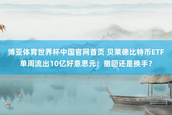 博亚体育世界杯中国官网首页 贝莱德比特币ETF单周流出10亿好意思元：撤回还是换手？