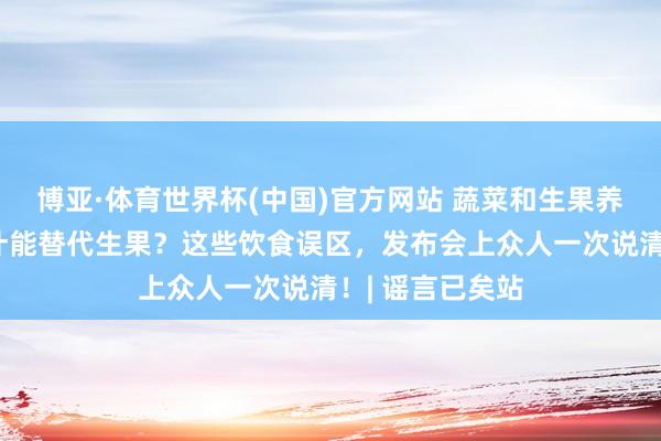 博亚·体育世界杯(中国)官方网站 蔬菜和生果养分差未几？果汁能替代生果？这些饮食误区，发布会上众人一次说清！| 谣言已矣站