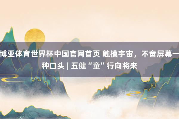 博亚体育世界杯中国官网首页 触摸宇宙，不啻屏幕一种口头 | 五健“童”行向将来