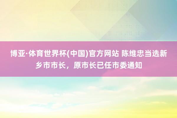 博亚·体育世界杯(中国)官方网站 陈维忠当选新乡市市长，原市长已任市委通知