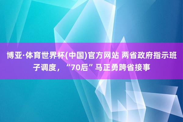 博亚·体育世界杯(中国)官方网站 两省政府指示班子调度,“70后”马正勇跨省接事