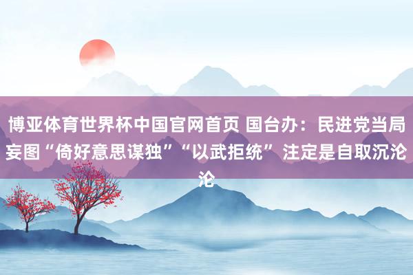 博亚体育世界杯中国官网首页 国台办：民进党当局妄图“倚好意思谋独”“以武拒统” 注定是自取沉沦