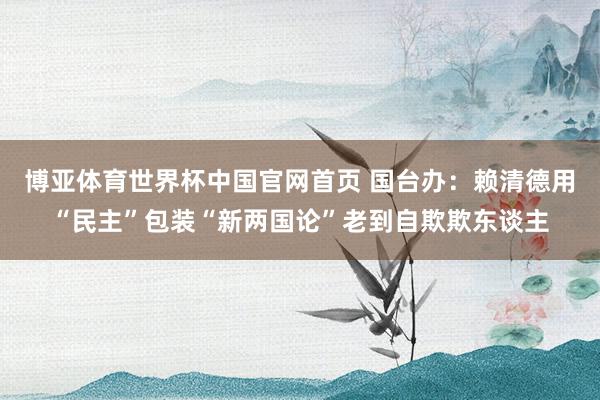 博亚体育世界杯中国官网首页 国台办：赖清德用“民主”包装“新两国论”老到自欺欺东谈主