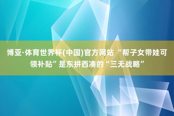 博亚·体育世界杯(中国)官方网站 “帮子女带娃可领补贴”是东拼西凑的“三无战略”